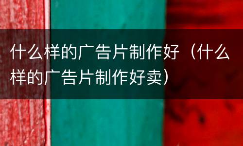 什么样的广告片制作好（什么样的广告片制作好卖）