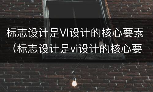 标志设计是VI设计的核心要素（标志设计是vi设计的核心要素之一）
