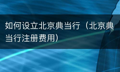 如何设立北京典当行（北京典当行注册费用）