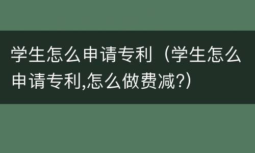 学生怎么申请专利（学生怎么申请专利,怎么做费减?）