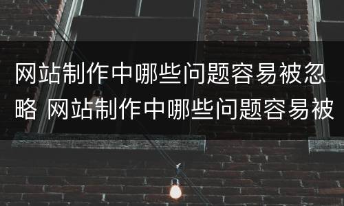 网站制作中哪些问题容易被忽略 网站制作中哪些问题容易被忽略呢