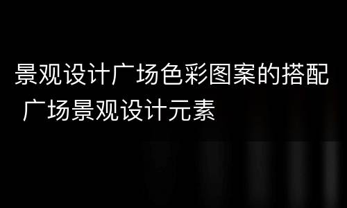 景观设计广场色彩图案的搭配 广场景观设计元素