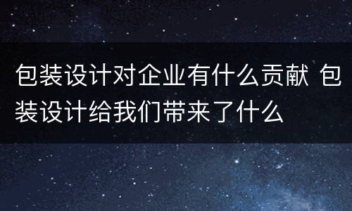 包装设计对企业有什么贡献 包装设计给我们带来了什么