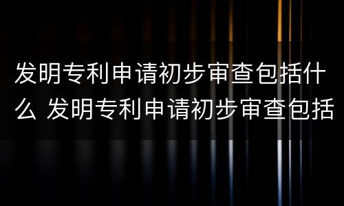 发明专利申请初步审查包括什么 发明专利申请初步审查包括什么内容