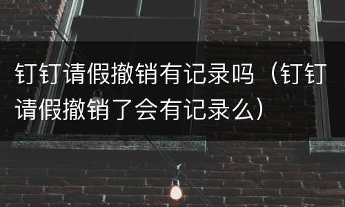 钉钉请假撤销有记录吗（钉钉请假撤销了会有记录么）