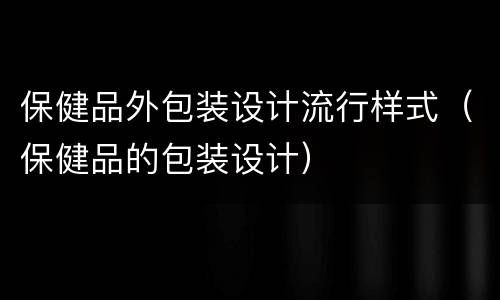保健品外包装设计流行样式（保健品的包装设计）