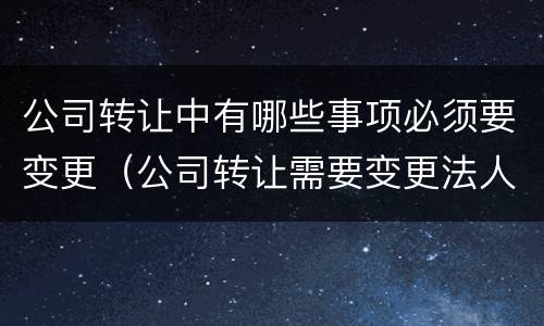 公司转让中有哪些事项必须要变更（公司转让需要变更法人吗）