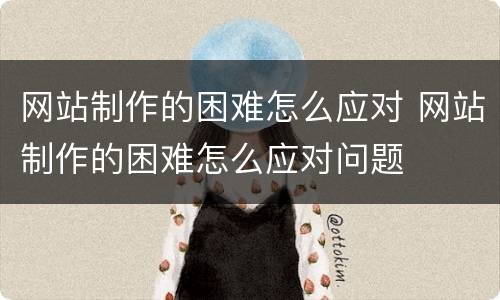 网站制作的困难怎么应对 网站制作的困难怎么应对问题