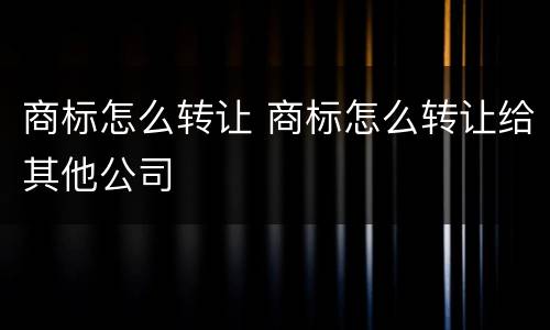 商标怎么转让 商标怎么转让给其他公司