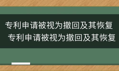 专利申请被视为撤回及其恢复 专利申请被视为撤回及其恢复申请