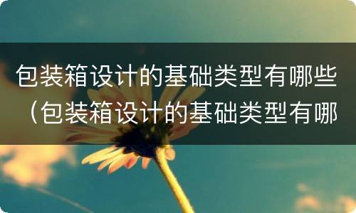 包装箱设计的基础类型有哪些（包装箱设计的基础类型有哪些要求）