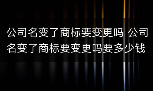公司名变了商标要变更吗 公司名变了商标要变更吗要多少钱