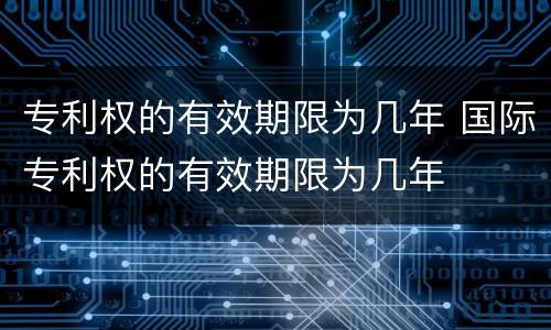 专利权的有效期限为几年 国际专利权的有效期限为几年