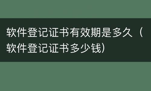 软件登记证书有效期是多久（软件登记证书多少钱）