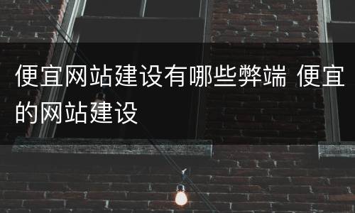 便宜网站建设有哪些弊端 便宜的网站建设