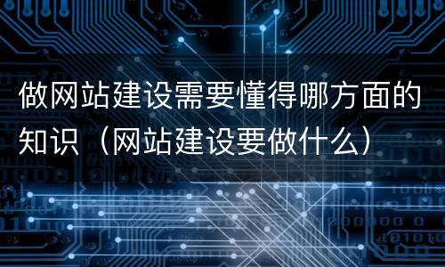 做网站建设需要懂得哪方面的知识（网站建设要做什么）