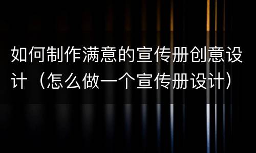 如何制作满意的宣传册创意设计（怎么做一个宣传册设计）