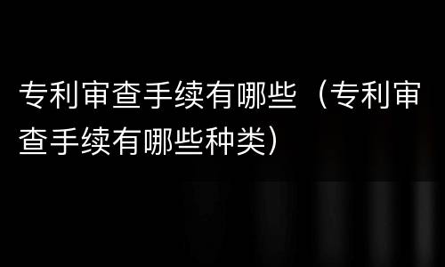 专利审查手续有哪些（专利审查手续有哪些种类）