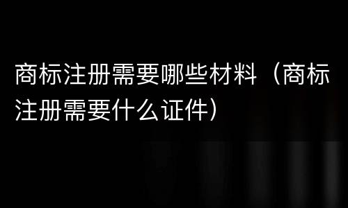 商标注册需要哪些材料（商标注册需要什么证件）