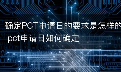 确定PCT申请日的要求是怎样的 pct申请日如何确定