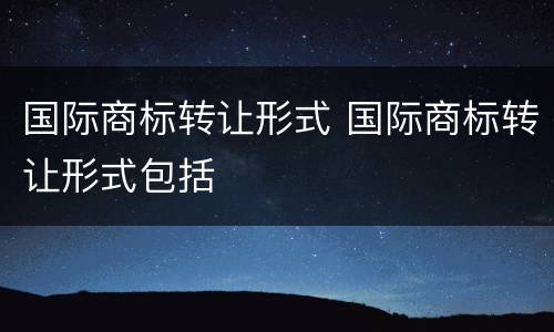 国际商标转让形式 国际商标转让形式包括
