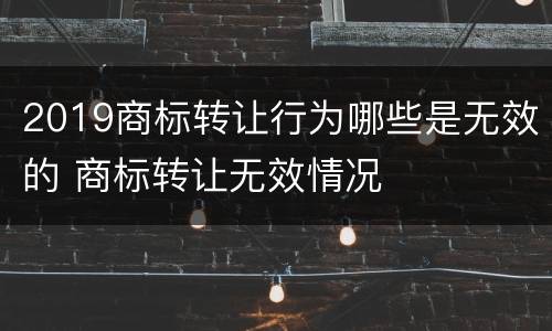 2019商标转让行为哪些是无效的 商标转让无效情况