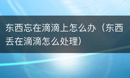 东西忘在滴滴上怎么办（东西丢在滴滴怎么处理）