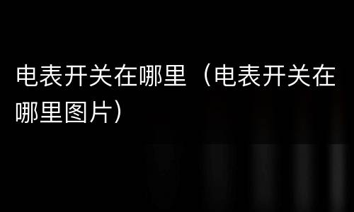 电表开关在哪里（电表开关在哪里图片）