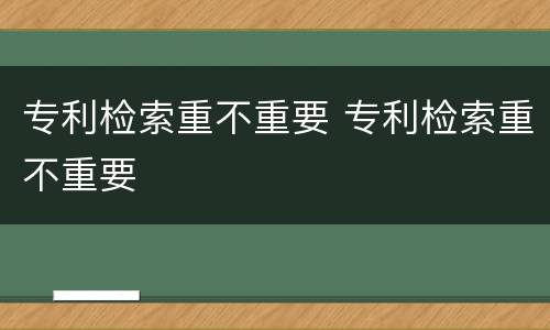 专利检索重不重要 专利检索重不重要