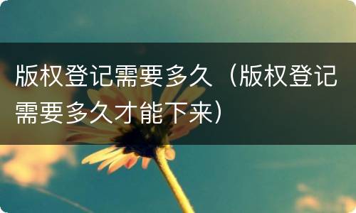 版权登记需要多久（版权登记需要多久才能下来）