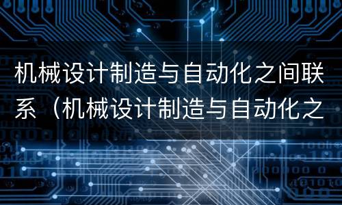 机械设计制造与自动化之间联系（机械设计制造与自动化之间联系方式）