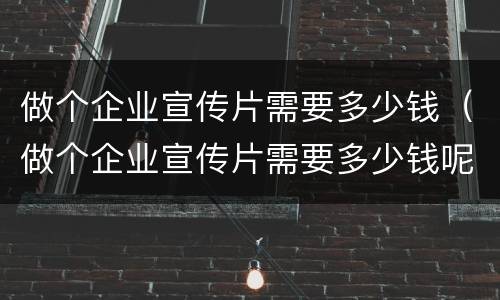 做个企业宣传片需要多少钱（做个企业宣传片需要多少钱呢）