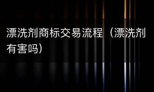漂洗剂商标交易流程（漂洗剂有害吗）