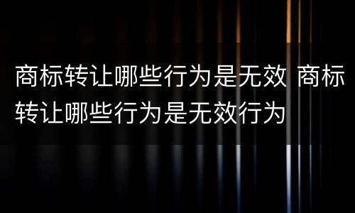 商标转让哪些行为是无效 商标转让哪些行为是无效行为