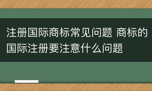 注册国际商标常见问题 商标的国际注册要注意什么问题