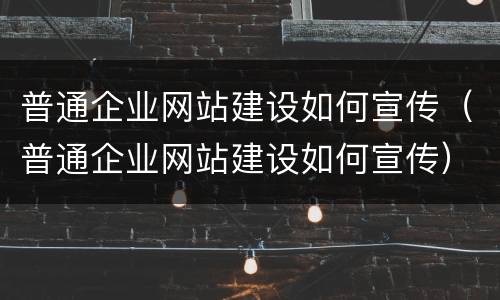 普通企业网站建设如何宣传（普通企业网站建设如何宣传）