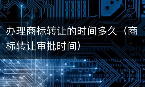 办理商标转让的时间多久（商标转让审批时间）