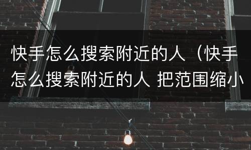 快手怎么搜索附近的人（快手怎么搜索附近的人 把范围缩小）