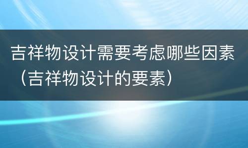 吉祥物设计需要考虑哪些因素（吉祥物设计的要素）