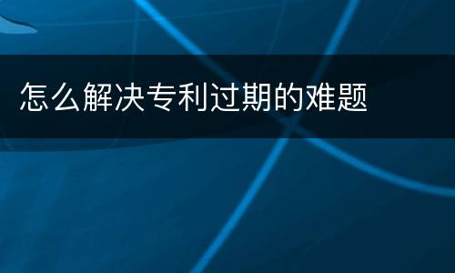 怎么解决专利过期的难题