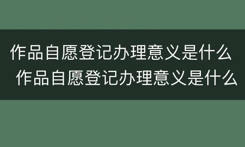 作品自愿登记办理意义是什么 作品自愿登记办理意义是什么呢