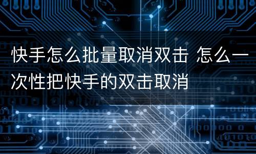 快手怎么批量取消双击 怎么一次性把快手的双击取消