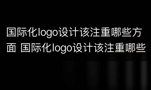 国际化logo设计该注重哪些方面 国际化logo设计该注重哪些方面的内容