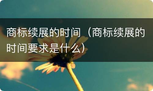 商标续展的时间（商标续展的时间要求是什么）