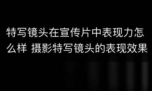 特写镜头在宣传片中表现力怎么样 摄影特写镜头的表现效果