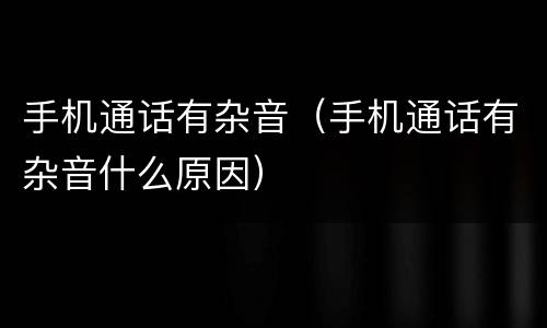 手机通话有杂音（手机通话有杂音什么原因）