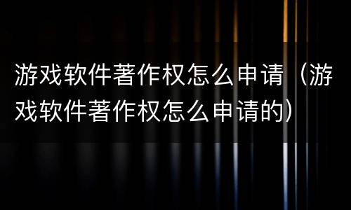游戏软件著作权怎么申请（游戏软件著作权怎么申请的）