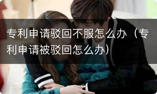 专利申请驳回不服怎么办（专利申请被驳回怎么办）