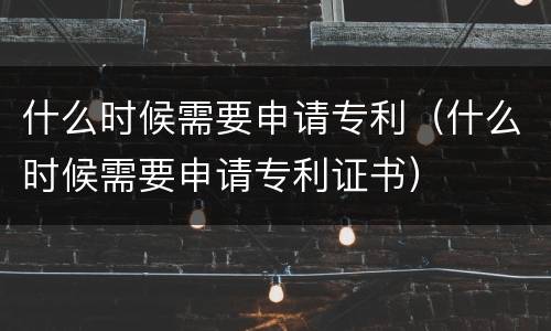 什么时候需要申请专利（什么时候需要申请专利证书）