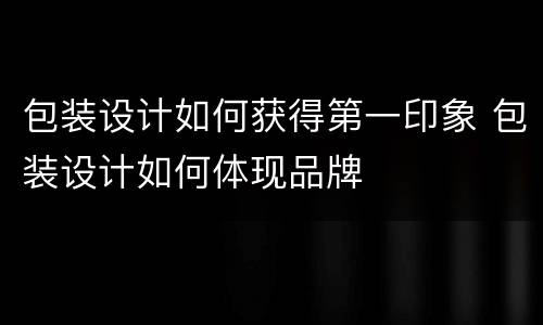 包装设计如何获得第一印象 包装设计如何体现品牌